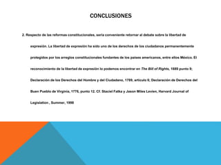 CONCLUSIONES
2. Respecto de las reformas constitucionales, sería conveniente retornar al debate sobre la libertad de
expresión. La libertad de expresión ha sido uno de los derechos de los ciudadanos permanentemente
protegidos por los arreglos constitucionales fundantes de los países americanos, entre ellos México. El
reconocimiento de la libertad de expresión lo podemos encontrar en The Bill of Rights, 1689 punto 9;
Declaración de los Derechos del Hombre y del Ciudadano, 1789, artículo 6; Declaración de Derechos del
Buen Pueblo de Virginia, 1776, punto 12. Cf. Staciel Fatka y Jason Miles Levien, Harvard Journal of
Legislation , Summer, 1998
 