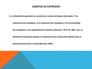 LIBERTAD DE EXPRESIÓN
4. La libertad de expresión se sustenta en cuatro principios derivados: 1) la
autonomía del ciudadano, 2) la soberanía del ciudadano, 3) la racionalidad
del ciudadano y 4) la igualdad del ciudadano (Scanlon, 1972:15). Más, aún, la
libertad de expresión subraya la importancia de la discusión abierta para el
descubrimiento de la verdad (Barendt, 2007).
 