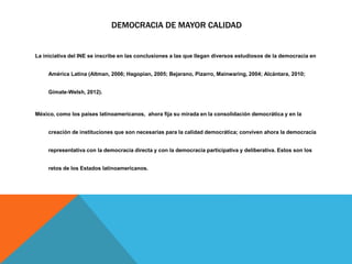 DEMOCRACIA DE MAYOR CALIDAD
La iniciativa del INE se inscribe en las conclusiones a las que llegan diversos estudiosos de la democracia en
América Latina (Altman, 2006; Hagopian, 2005; Bejarano, Pizarro, Mainwaring, 2004; Alcántara, 2010;
Gimate-Welsh, 2012).
México, como los países latinoamericanos, ahora fija su mirada en la consolidación democrática y en la
creación de instituciones que son necesarias para la calidad democrática; conviven ahora la democracia
representativa con la democracia directa y con la democracia participativa y deliberativa. Estos son los
retos de los Estados latinoamericanos.
 