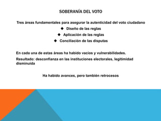 SOBERANÍA DEL VOTO
Tres áreas fundamentales para asegurar la autenticidad del voto ciudadano
 Diseño de las reglas
 Aplicación de las reglas
 Conciliación de las disputas
En cada una de estas áreas ha habido vacíos y vulnerabilidades.
Resultado: desconfianza en las instituciones electorales, legitimidad
disminuida
Ha habido avances, pero también retrocesos
 