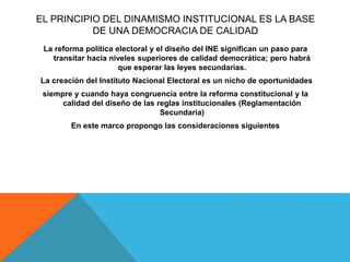 EL PRINCIPIO DEL DINAMISMO INSTITUCIONAL ES LA BASE
DE UNA DEMOCRACIA DE CALIDAD
La reforma política electoral y el diseño del INE significan un paso para
transitar hacia niveles superiores de calidad democrática; pero habrá
que esperar las leyes secundarias.
La creación del Instituto Nacional Electoral es un nicho de oportunidades
siempre y cuando haya congruencia entre la reforma constitucional y la
calidad del diseño de las reglas institucionales (Reglamentación
Secundaria)
En este marco propongo las consideraciones siguientes
 