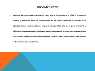 EDUCACIÓN CÍVICA
1. Reubicar las atribuciones de educación cívica que la Constitución y el COFIPE atribuyen al
Instituto y trasladarla hacia las universidades. No se conoce realmente su impacto en la
sociedad, aún no se comprueba que mejore la cultura política del país. El gasto de entre 80 y
100 millones de pesos puede trasladarse a las universidades que ofrezcan programas de cultura
política como parte de la extensión universitaria. En otros países, como Alemania, esta función
la desempeñan las universidades.
 