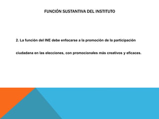 FUNCIÓN SUSTANTIVA DEL INSTITUTO
2. La función del INE debe enfocarse a la promoción de la participación
ciudadana en las elecciones, con promocionales más creativos y eficaces.
 