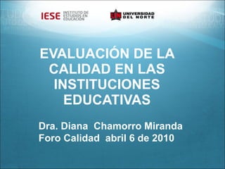 EVALUACIÓN DE LA CALIDAD EN LAS INSTITUCIONES EDUCATIVAS Dra. Diana  Chamorro Miranda Foro Calidad  abril 6 de 2010  
