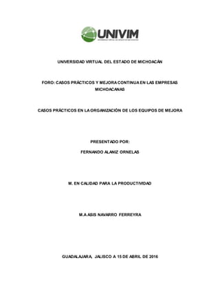 UNIVERSIDAD VIRTUAL DEL ESTADO DE MICHOACÁN
FORO: CASOS PRÁCTICOS Y MEJORACONTINUAEN LAS EMPRESAS
MICHOACANAS
CASOS PRÁCTICOS EN LAORGANIZACIÓN DE LOS EQUIPOS DE MEJORA
PRESENTADO POR:
FERNANDO ALANIZ ORNELAS
M. EN CALIDAD PARA LA PRODUCTIVIDAD
M.A ASIS NAVARRO FERREYRA
GUADALAJARA, JALISCO A 15 DE ABRIL DE 2016
 