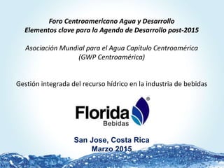 Foro Centroamericano Agua y Desarrollo
Elementos clave para la Agenda de Desarrollo post-2015
Asociación Mundial para el Agua Capítulo Centroamérica
(GWP Centroamérica)
Gestión integrada del recurso hídrico en la industria de bebidas
San Jose, Costa Rica
Marzo 2015
 
