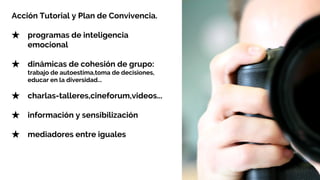 Acción Tutorial y Plan de Convivencia.
★ programas de inteligencia
emocional
★ dinámicas de cohesión de grupo:
trabajo de autoestima,toma de decisiones,
educar en la diversidad...
★ charlas-talleres,cineforum,videos...
★ información y sensibilización
★ mediadores entre iguales
 
