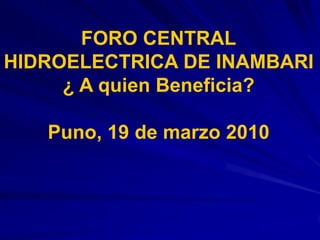 FORO CENTRAL
HIDROELECTRICA DE INAMBARI
¿ A quien Beneficia?
Puno, 19 de marzo 2010
 