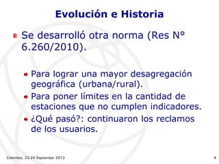 Colombia, 23-24 September 2013 4
Evolución e Historia
Se desarrolló otra norma (Res N°
6.260/2010).
Para lograr una mayor desagregación
geográfica (urbana/rural).
Para poner límites en la cantidad de
estaciones que no cumplen indicadores.
¿Qué pasó?: continuaron los reclamos
de los usuarios.
 