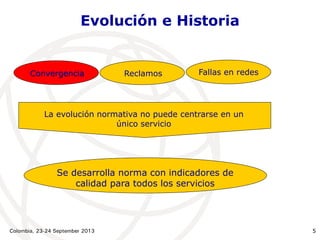 Colombia, 23-24 September 2013 5
Convergencia Reclamos Fallas en redes
Evolución e Historia
La evolución normativa no puede centrarse en un
único servicio
Se desarrolla norma con indicadores de
calidad para todos los servicios
 