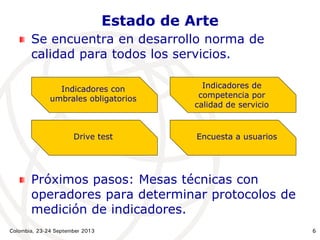 Colombia, 23-24 September 2013 6
Estado de Arte
Se encuentra en desarrollo norma de
calidad para todos los servicios.
Próximos pasos: Mesas técnicas con
operadores para determinar protocolos de
medición de indicadores.
Indicadores con
umbrales obligatorios
Indicadores de
competencia por
calidad de servicio
Drive test Encuesta a usuarios
 