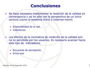 Colombia, 23-24 September 2013 7
Conclusiones
Se hace necesario implementar la medición de la calidad en
convergencia y ya no sólo con la perspectiva de un único
servicio (como la telefonía móvil ó Internet móvil)
Disponibilidad de la red.
Coberturas.
Los efectos de la normativa de medición de la calidad aún
no es percibida por los usuarios. Es necesario avanzar hacia
este tipo de indicadores.
Encuestas de percepción.
Drive test
 