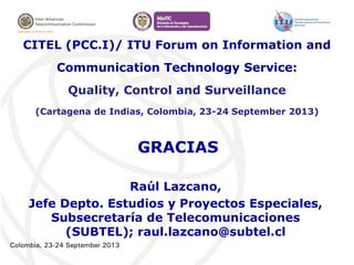 Colombia, 23-24 September 2013
GRACIAS
Raúl Lazcano,
Jefe Depto. Estudios y Proyectos Especiales,
Subsecretaría de Telecomunicaciones
(SUBTEL); raul.lazcano@subtel.cl
CITEL (PCC.I)/ ITU Forum on Information and
Communication Technology Service:
Quality, Control and Surveillance
(Cartagena de Indias, Colombia, 23-24 September 2013)
 