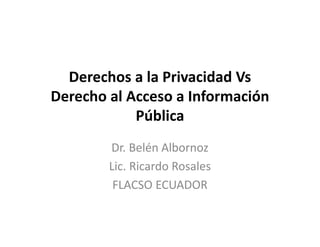 Derechos a la Privacidad Vs
Derecho al Acceso a Información
Pública
Dr. Belén Albornoz
Lic. Ricardo Rosales
FLACSO ECUADOR
 