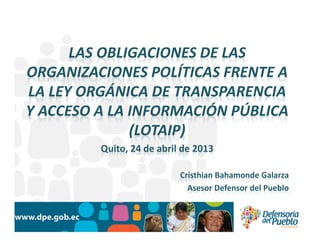 LAS OBLIGACIONES DE LAS
ORGANIZACIONES POLÍTICAS FRENTE A
LA LEY ORGÁNICA DE TRANSPARENCIA
Y ACCESO A LA INFORMACIÓN PÚBLICA
(LOTAIP)
Quito, 24 de abril de 2013
Cristhian Bahamonde Galarza
Asesor Defensor del Pueblo
 
