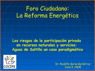 Foro Ciudadano:
La Reforma Energética
Dr. Rodolfo Garza Gutiérrez
Julio 5, 2008
Los riesgos de la participación privada
en recursos naturales y servicios:
Aguas de Saltillo un caso paradigmático
 