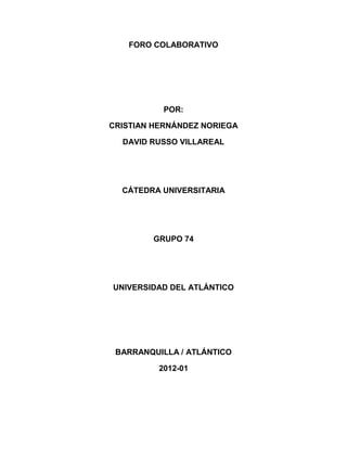 FORO COLABORATIVO




           POR:

CRISTIAN HERNÁNDEZ NORIEGA

  DAVID RUSSO VILLAREAL




  CÁTEDRA UNIVERSITARIA




        GRUPO 74




UNIVERSIDAD DEL ATLÁNTICO




 BARRANQUILLA / ATLÁNTICO

          2012-01
 