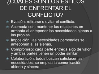 ¿CUÁLES SON LOS ESTILOS
DE ENFRENTAR EL
CONFLICTO?
 Evasión: retirarse o evitar el conflicto.
 Acomoda con: mantener las relaciones en
armonía al anteponer las necesidades ajenas a
las propias.
 Imposición: las necesidades personales se
anteponen a las ajenas.
 Compromiso: cada parte entrega algo de valor,
y ambas partes tienen un poder similar.
 Colaboración: todos buscan satisfacer las
necesidades, se emplea la comunicación
abierta y sincera.
 