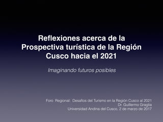 Reﬂexiones acerca de la
Prospectiva turística de la Región
Cusco hacia el 2021
Imaginando futuros posibles
Foro Regional: Desafíos del Turismo en la Región Cusco al 2021
Dr. Guillermo Graglia
Universidad Andina del Cusco, 2 de marzo de 2017
 