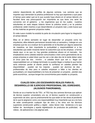 exterior dependiendo de perfiles de algunas carreras. Las carreras que se 
imparten aquí demandan la práctica profesional no hay que esperarse a que pase 
el tiempo para saber qué es lo que sucede haya afuera en el campo laboral y la 
facultad tiene esa preocupación tan importante es que tiene una serie de 
convenios con el gobierno y los organismos que en los cuales nuestros 
estudiantes en esas etapas todavía tienen la práctica social y en la práctica 
profesional, están insertos a que desarrollando un proyecto real, y esto busca que 
en las materias se generen proyectos reales. 
En este nuevo modelo ha existido la parte de vinculación para lograr la integración 
al campo laboral. 
Ellos en el último semestre en lugar de desarrollar un proyecto como los 
arquitectos, ellos deberán permanecer durante todo un semestre y trabajar en una 
empresa que los va a evaluar de lo aprendido en la facultad por alguna asesorías 
de maestros, es bien importante la puntualidad y responsabilidad si a los 
estudiantes que están iniciando tienen la costumbre que se les empieza a formar 
desde aquí, si es que no, hay grandes problemas afuera en el mercado, los 
empleadores como ustedes estarían comunicados o bien como generadores de su 
propia empresa si usted dicen que los van a dar alas dos de la tarde deben estar 
al cinco para las dos mínimo , si ustedes dicen que van a llegar con 
responsabilidad con un trabajo terminado no pueden llegar a medias lo que harían 
seria entonces perder al cliente pierde la confianza en ustedes pierden las 
disponibilidad , pueden ser los mejores , pueden ser alumnos de diez , 
profesionales de diez pero si ustedes empiezan a fallar a los clientes en 
puntualidad y en responsabilidad a la hora de presentar un proyecto , pierden esa 
parte económica , aunque tengan los conocimientos para resaltar su proyecto. 
CUALES SON LOS ESCENARIOS REALES PARA EL 
DESARROLLO DE EJERCICIO PROFESIONAL DEL EGRESADO, 
(ALGUNOS PANORAMAS). 
Donde se va a insertar los de TSU , el TSU hay dos carreras técnicas que aplican 
de técnico superior universitario uno es, el técnico superior en construcción y 
supervisión de obra, que es prácticamente los que están en las obras al pendiente 
de lo que le asignaron como una responsabilidad muy importante que es a la hora 
de estar construyendo cualquier tipo de obra y los otros son los técnicos 
superiores construcción gráfica y digital , estos tienen más tendencia a lo que 
hablan de tecnologías y aparte digitalización de productos de publicidad, de 
videos , de aplicaciones o de páginas web. 
 