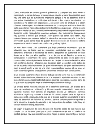Como licenciados en diseño gráfico o publicistas o cualquier otro ellos tienen la 
capacidad y la carga de hacer el desarrollo de diseño ,y hacer la publicidad, pero 
hay una parte que es sumamente importante porque si no se desarrolla bien lo 
que estos diseñadores o publicistas solicitaran o los propios arquitectos no 
solicitaron y no están bien capacitados , no saben cómo se produce o si saben 
cómo se produce pero no saben exactamente los puntos para realizar el desarrollo 
es lo que estarían haciendo prácticamente los técnicos superiores , ahora si como 
se dice el trabajo de esta, seria moviendo la computadora estar digitalizando están 
ilustrando ,están haciendo los recorridos virtuales , hay quienes los diseñan pero 
hay quienes lo tienen que producir , hay quienes los tienen que editar , hay 
quienes tienen que preparar todos los elementos para que eso a la hora de la 
proyección quede como debe de quedar bueno en eso es en lo que se estaría 
empleando el técnico superior en producción gráfica y digital, 
En qué áreas cabe , en cualquiera que haya productos multimedia que es 
televisión que es teatro que es empresas publicitarias ,que es radio, hay 
editoriales, entonces a despachos de diseño, despachos de publicidad en estas 
áreas es en las que ellos podrían , y en lo que es el Técnico superior en 
construcción y supervisión de obras , propiamente es estar en la parte de la 
construcción , estar al pendiente de la obra en campo, no estar en la oficina, ellos 
van a estar en la obra , checando que las cosas sean y sucedan como deben de 
ser de acuerdo a los indicadores de quien hizo el diseño de quien está llevando a 
cabo la construcción y eso es una gran responsabilidad porque al no tener un 
buen supervisor genera unos grandes problemas a los que son constructores. 
Si un técnico superior no hace bien su trabajo no solo se ve mal el, si no también 
se verá mal el diseñador, al constructor, o al arquitecto a grandes escalas, por eso 
todos tenemos una responsabilidad grande seamos licenciados, seamos parte de 
lo que es un equipo para llegar a una buena producción de trabajo. 
Es un lado donde muestra actitudes en el desarrollo del trabajo , en el caso de la 
parte de arquitectura edificación y técnico superior universitario seria de la 
siguiente manera muy sencilla el arquitecto diseña ,el edificador planifica, 
administra, organiza y controla lo hace en un campo y quien tiene su liga en el 
campo que está encargado de la obra es el técnico superior universitario él es la 
base de ejecución, él va hacer su enlace , pero el también planifica organiza la 
parte ejecutiva, la parte de gabinete, y es quien debe de realizar y planificar en 
función de lo que el arquitecto crea. 
Es según el supervisor de obras lo que esté llevando acabo de esa manera que 
cumpla con los tiempos, para que el producto que se arroje sea un producto de 
calidad, porque hay que recordar que si se hacen la cosas solamente por cumplir 
 