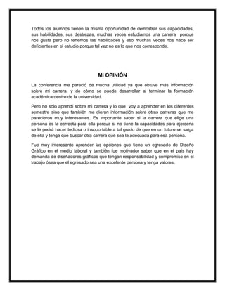 Todos los alumnos tienen la misma oportunidad de demostrar sus capacidades, 
sus habilidades, sus destrezas, muchas veces estudiamos una carrera porque 
nos gusta pero no tenemos las habilidades y eso muchas veces nos hace ser 
deficientes en el estudio porque tal vez no es lo que nos corresponde. 
MI OPINIÓN 
La conferencia me pareció de mucha utilidad ya que obtuve más información 
sobre mi carrera, y de cómo se puede desarrollar al terminar la formación 
académica dentro de la universidad. 
Pero no solo aprendí sobre mi carrera y lo que voy a aprender en los diferentes 
semestre sino que también me dieron información sobre otras carreras que me 
parecieron muy interesantes. Es importante saber si la carrera que elige una 
persona es la correcta para ella porque si no tiene la capacidades para ejercerla 
se le podrá hacer tediosa o insoportable a tal grado de que en un futuro se salga 
de ella y tenga que buscar otra carrera que sea la adecuada para esa persona. 
Fue muy interesante aprender las opciones que tiene un egresado de Diseño 
Gráfico en el medio laboral y también fue motivador saber que en el país hay 
demanda de diseñadores gráficos que tengan responsabilidad y compromiso en el 
trabajo ósea que el egresado sea una excelente persona y tenga valores. 
 