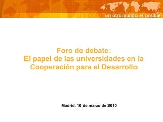 Foro de debate: El papel de las universidades en la Cooperación para el Desarrollo Madrid, 10 de marzo de 2010 