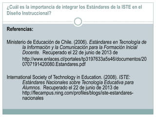 ¿Cuál es la importancia de integrar los Estándares de la ISTE en el
Diseño Instruccional?
Referencias:
Ministerio de Educación de Chile. (2006). Estándares en Tecnología de
la Información y la Comunicación para la Formación Inicial
Docente. Recuperado el 22 de junio de 2013 de
http://www.enlaces.cl/portales/tp3197633a5s46/documentos/20
0707191420080.Estandares.pdf
International Society of Technology in Education. (2008). ISTE:
Estándares Nacionales sobre Tecnología Educativa para
Alumnos. Recuperado el 22 de junio de 2013 de
http://flecampus.ning.com/profiles/blogs/iste-estandares-
nacionales
 