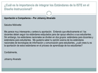 ¿Cuál es la importancia de integrar los Estándares de la ISTE en el
Diseño Instruccional?
Aportación a Compañeros – Por Johanny Alvarado
Saludos Nildivette:
Me parece muy interesante y certera tu aportación. Entiendo que efectivamente el / los
docentes deben seguir los estándares estipulados para dar apoyo efectivo a sus estudiantes.
Sin embargo, los estándares nacionales se dividen en dos grupos: estándares para docentes y
estándares para estudiantes. Me gustaría saber tu opinión acerca de los estándares
nacionales de tecnologías de información y comunicación para estudiantes, ¿cuál crees tu es
la aportación de estos estándares en el proceso de aprendizaje de los estudiantes?
Cordialmente,
Johanny Alvarado
 
