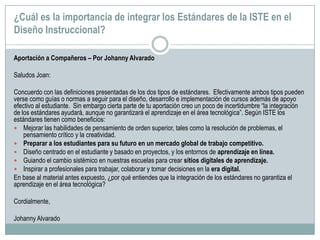 ¿Cuál es la importancia de integrar los Estándares de la ISTE en el
Diseño Instruccional?
Aportación a Compañeros – Por Johanny Alvarado
Saludos Joan:
Concuerdo con las definiciones presentadas de los dos tipos de estándares. Efectivamente ambos tipos pueden
verse como guías o normas a seguir para el diseño, desarrollo e implementación de cursos además de apoyo
efectivo al estudiante. Sin embargo cierta parte de tu aportación creo un poco de incertidumbre “la integración
de los estándares ayudará, aunque no garantizará el aprendizaje en el área tecnológica”. Según ISTE los
estándares tienen como beneficios:
 Mejorar las habilidades de pensamiento de orden superior, tales como la resolución de problemas, el
pensamiento crítico y la creatividad.
 Preparar a los estudiantes para su futuro en un mercado global de trabajo competitivo.
 Diseño centrado en el estudiante y basado en proyectos, y los entornos de aprendizaje en línea.
 Guiando el cambio sistémico en nuestras escuelas para crear sitios digitales de aprendizaje.
 Inspirar a profesionales para trabajar, colaborar y tomar decisiones en la era digital.
En base al material antes expuesto, ¿por qué entiendes que la integración de los estándares no garantiza el
aprendizaje en el área tecnológica?
Cordialmente,
Johanny Alvarado
 