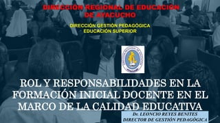 ROL Y RESPONSABILIDADES EN LA
FORMACIÓN INICIAL DOCENTE EN EL
MARCO DE LA CALIDAD EDUCATIVA
DIRECCIÓN REGIONAL DE EDUCACIÓN
DE AYACUCHO
DIRECCIÓN GESTIÓN PEDAGÓGICA
EDUCACIÓN SUPERIOR
Dr. LEONCIO REYES BENITES
DIRECTOR DE GESTIÓN PEDAGÓGICA
 
