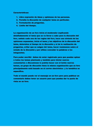 Características:
1. Libre expresión de ideas y opiniones de las personas.
2. Permite la discusión de cualquier tema en particular.
3. Formulación de preguntas.
4. Limite del tiempo.
La organización de un foro inicia el moderador explicando
detalladamente el tema que se va llevar a cabo para la discusión del
foro, señala cada una de las reglas del foro, hace una síntesis de las
opiniones expuestas, inicia el tema y los objetivos de la discusión del
tema, determina el tiempo de la discusión y el de la realización de
preguntas, evitar que se salgan del tema, hacer resúmenes sobre el
estado de la discusión y por ultimo conceder la palabras a los
integrantes.
Para poder escribir debes de estar registrado para que puedas opinar
a todos los temas planteado y también para iniciar nuevos
comentarios o discusiones lo podrás hacer con el botón nuevos
temas, un grupo de discusión tiene la misma organización que un foro
principalmente está basado en el correo electrónico y la temática es
específica.
Todo el mundo puede ver el mensaje en un foro pero para publicar un
comentario debes tener un usuario para que puedas dar tu punto de
vista en un foro.
 