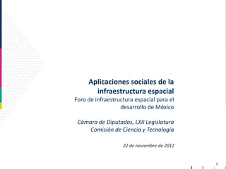 Aplicaciones sociales de la
       infraestructura espacial
Foro de infraestructura espacial para el
                  desarrollo de México

 Cámara de Diputados, LXII Legislatura
     Comisión de Ciencia y Tecnología

                   22 de noviembre de 2012


                                             1
 