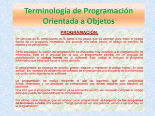 Terminología de Programación
          Orientada a Objetos
                                 PROGRAMACIÓN.
En ciencias de la computación se le llama a los pasos que se abordan para crear el código
fuente de un programa informático. De acuerdo con estos pasos, el código se escribe, se
prueba y se perfecciona.

En la actualidad, la noción de programación se encuentra muy asociada a la programación en
informática. Este es el proceso por el cual un programador escribe, en un lenguaje de
programación, el código fuente de un software. Este código le indicará al programa
informático qué tiene que hacer y cómo relizarlo.

El programador se encarga de escribir, probar, depurar y mantener el código fuente. En este
sentido, los modelos de desarrollo de software se enmarcan en una disciplina de la informática
conocida como ingeniería de software.

La programación se realiza mediante el uso de algoritmo, que son secuencias
finitas, ordenadas y no ambiguas de instrucciones que deben seguirse para resolver un
problema.
Una vez que el programa informático ya se encuentra escrito, es necesario compilar el código
para que pueda ser ejecutado por la computadora.

Por último, cabe destacar que se conoce como programación al conjunto de los programas
de televisión o radio. Por ejemplo: “Tengo ganas de ver una película, vamos a ver qué hay en
la programación”.
 