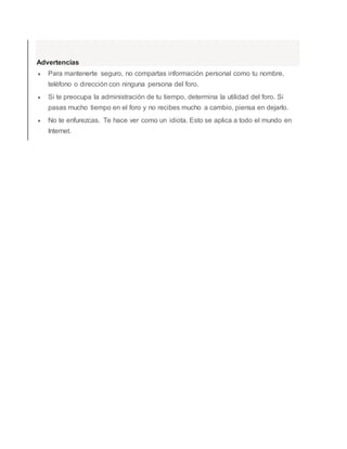 Advertencias
 Para mantenerte seguro, no compartas información personal como tu nombre,
teléfono o dirección con ninguna persona del foro.
 Si te preocupa la administración de tu tiempo, determina la utilidad del foro. Si
pasas mucho tiempo en el foro y no recibes mucho a cambio, piensa en dejarlo.
 No te enfurezcas. Te hace ver como un idiota. Esto se aplica a todo el mundo en
Internet.
 