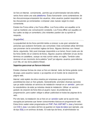 Un foro en Internet, comúnmente, permite que el administrador del sitio defina
varios foros sobre una sola plataforma. Éstos funcionarán como contenedores de
las discusionesque empezarán los usuarios; otros usuarios pueden responder en
las discusiones ya comenzadas o empezar unas nuevas según lo crean
conveniente.
Existen los Foros online y los Foros offline. Los Foros online son aquellos en la
cual se mantiene una comunicación constante. Los Foros offline son aquellos en
los cuales se deja un comentario y los visitantes pueden dar su opinión al
respecto.
Jerga[editar]
La popularidad de los foros permitió darlos a conocer a una gran variedad de
personas que acabaron formando una comunidad. Esta comunidad utiliza términos
que provienen de la comunidad inglesa de foros. Algunos términos son: thread
(tema, argumento, hilo) post (mensaje respondido a un tema), forum (cada uno de
los foros dentro de un sistema de foros). Algunos usuarios defienden el uso de los
términos en castellano, aunque es más común verlos en inglés. También cabe
destacar el uso incorrecto de la palabra "post" por algunos usuarios para referirse
a un hilo, en vez de la palabra thread.
Soportes paracrear un foroen Internet
Existen diversas formas de crear un foro en internet, tanto de forma gratuita como
de pago, para usuarios nuevos o ya expertos en el mundo de la creación de
página web.
Internet está repleto de sitios creados por empresas que proporcionan la
posibilidad de crear un foro gratuito. Generalmente prometen diversas opciones
que ya están incluidas en servicios de instalación manual en un servidor , pero con
la característica de estar ya incluidas desde la instalación. Utilizar un servicio
gratuito de creación de foros libra al usuario nuevo de problemas de
programación, pero suelen obligar a utilizar publicidad en todas las páginas de la
web.
Por otro lado, la instalación de un foro en un servidor suele ser la opción más
escogida por personas que tienen conocimientos básicos en programación web.
Estos foros suelen estar programados en PHP, Perl, ASP.NET o Java y funcionan
con CGI ó Java. Los datos del foro se guardan en base de datos (por ejemplo, una
de tipo SQL) o en archivos de texto. En este tipo de foros, el administrador es
 