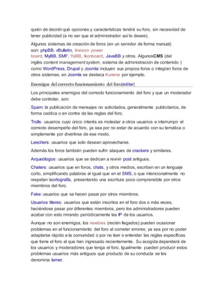 quién de decidir qué opciones y características tendrá su foro, sin necesidad de
tener publicidad (a no ser que el administrador así lo desee).
Algunos sistemas de creación de foros (en un servidor de forma manual)
son: phpBB, vBulletin, Invision power
board, MyBB, SMF, YaBB, Ikonboard, JavaBB y otros. AlgunosCMS (del
inglés content management system, sistema de administración de contenido )
como WordPress, Drupal y Joomla incluyen sus propios foros o integran foros de
otros sistemas, en Joomla se destaca Kunena por ejemplo.
Enemigos del correcto funcionamiento del foro[editar]
Los principales enemigos del correcto funcionamiento del foro y que un moderador
debe controlar, son:
Spam: la publicación de mensajes no solicitados, generalmente publicitarios, de
forma caótica o en contra de las reglas del foro.
Trolls: usuarios cuyo único interés es molestar a otros usuarios e interrumpir el
correcto desempeño del foro, ya sea por no estar de acuerdo con su temática o
simplemente por divertirse de ese modo.
Leechers: usuarios que solo desean aprovecharse.
Además los foros también pueden sufrir ataques de crackers y similares.
Arqueólogos: usuarios que se dedican a revivir post antiguos.
Chaters: usuarios que en foros, chats, y otros medios, escriben en un lenguaje
corto, simplificando palabras al igual que en el SMS, o que intencionalmente no
respetan laortografía, presentando una escritura poco comprensible por otros
miembros del foro.
Fake: usuarios que se hacen pasar por otros miembros.
Usuarios títeres: usuarios que están inscritos en el foro dos o más veces,
haciéndose pasar por diferentes miembros, pero los administradores pueden
acabar con esto mirando periódicamente las IP de los usuarios.
Aunque no son enemigos, los newbies (recién llegados) pueden ocasionar
problemas en el funcionamiento del foro al cometer errores; ya sea por no poder
adaptarse rápido a la comunidad o por no leer o entender las reglas específicas
que tiene el foro al que han ingresado recientemente. Su acogida dependerá de
los usuarios y moderadores que tenga el foro. Igualmente pueden producir estos
problemas usuarios más antiguos que producto de su conducta se les
denomina lamer.
 