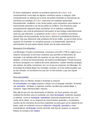 En foros implantados, también es posible la aparición de bullyers o el
comportamiento como tales de algunos miembros nuevos o antiguos. Este
comportamiento se detecta por su toma de partido inmediato en discusiones de
miembros con prestigio. El bullyer reacciona con inusitada agresividad,
frecuentemente insultando a una de las partes como mecanismo para intentar el
acercamiento personal a una de las partes en conflicto. Con frecuencia este
comportamiento degenera hasta convertirse en un auténtico maltratador
psicológico, que mina la participación del usuario al que hostiga sistemáticamente
cada vez que interviene. La actuación de los bullyers es contraria al principio
democrático de funcionamiento de los foros y elimina la posibilidad de disentir y
debatir. Hay que diferenciar este problema del de los trolles, ya que el resto de los
usuarios se convierten en cómplices pasivos y es fundamental apercibir al
administrador de que puede estarse dando una de estas situaciones.
Mensajería Privada[editar]
Los Mensajes Privados (comúnmente conocidos como MP o PM en inglés) es un
sistema incorporado en los foros modernos que permiten el intercambio de
mensajes o de debates entre los usuarios sin que otros puedan conocer lo
hablado. La forma de funcionamiento del sistema de Mensajería Privada funciona
de forma semejante a un sistema de correo electrónico: existen distintas bandejas
(de entrada, de salida, borradores, etc.) en el que se conservan los Mensajes. En
la bandeja de entrada llegan los mensajes enviados, en la de salida aquellos que
ya has enviado, en borradores los que aún no has enviado y que aún sigues
editando.
Otros datos[editar]
Muchos foros en Internet tienden a fomentar la creación
de comunidades con reglas propias e incluso con un lenguaje distintivo, formando
una subcultura. Se llegan a organizar eventos sociales que pueden llegar a
involucrar viajes internacionales masivos.
Más allá de que son una herramienta en Internet, los foros generan una gran
cantidad de escritos; pero en contraste con otras tecnologías modernas basadas
en Internet, como la mensajería instantánea (conocida popularmente por ir en
contra de la cultura, en su acepción de conocimientos generales y vocabulario);
muchos de los miembros de los foros realmente se preocupan por la calidad de los
textos, tanto en contenido como en redacción, ortografía, gramática y otras
características del lenguaje escrito, teniendo este tipo de usuarios un especial
énfasis en corregir a los chaters.
 