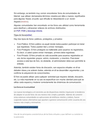 Sin embargo, es también muy común encontrarse foros de comunidades de
Internet que utilizan demasiados términos creados por ellos o nuevos significados
para algunas frases; al punto que dificulta la interpretación a un recién
llegado (newbie).
Algunas comunidades han encontrado en los foros una utilidad como herramienta
para clasificar y almacenar enlaces de archivos distribuidos
en P2P, P2M y descarga directa.
Tipos de foros[editar]
Hay tres tipos de foros: públicos, protegidos, y privados:
 Foro Público: El foro público es aquél donde todos pueden participar sin tener
que registrase. Todos pueden leer y enviar mensajes.
 Foro Protegido: El foro protegido es inalterable para usuarios no registrados.
Es decir, si usted quiere enviar mensajes, primero debe registrase.
 Foro Privado: El foro privado es solo accesible para usuarios registrados en
uno de los siguientes grupos: admin, moderador, y miembro. Para tener
acceso a este tipo de foro, no obstante, el administrador debe aun permitirle la
entrada.
Además, también existen foros de discusión, son espacios virtuales en él se
debaten ideas y se aclaran dudas, además en él se desarrollan argumentos y se
confirma la adquisición de conocimientos.
El foro se puede utilizar para cualquier actividad que requiera debate, discusión,
etc. Lo más importante en su uso es especificar con mucha claridad para qué se
utiliza cada espacio y moderar correctamente las dinámicas de comunicación.
Los foros en la actualidad
Las nuevas tecnologías y el creciente uso de dispositivos móviles impulsaron la tendencia
de adaptar el uso de foros de una manera más simple y portable. Además de convertir
estas extensas comunidades en aplicaciones de teléfonos móviles y tablets, fueron
surgiendo nuevas alternativas que apuntan a generar comunicación entre usuarios de una
manera más simple y minimalista.
Las características principales
Una de las principales características de los foros virtuales y que definen su carácter es
la asincronía
 