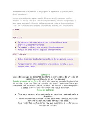 Son herramientas que permiten un mayor grado de reflexión de lo aportado por los
demás participantes.
Las aportaciones también pueden adquirir diferentes sentidos, pudiendo ser algo
diferente a lo tratado aunque de carácter complementario y por tanto enriquecedor; o
bien, puede ser una reflexión sobre algún aspecto sobre el que se discrepa, pudiendo
añadir con tiempo una reflexión como anteriormente decíamos, más fundamentada.
FOROS
VENTAJAS
 Se comparten opiniones, experiencias y dudas sobre un tema
 Expresan y responden opiniones
 Se conocen opiniones de un tema de diferentes personas
 Aunque uno entre después se puede entender el tema
DESVENTAJAS
 Debes de conocer desde el principio el tema del foro para no perderte
 Para participar en el foro debes tener una cuenta de e-mail y no todos
tienen o saber crearla
Definicion.
Es donde un grupo de personas mantiene conversaciones de un tema en
especifico normalmente en un foro aparece
Funcionamiento de un Foro: Es utilizado como un espacio de discucion
de un solo tema, hay foros de opinion, discusion. Casi siempre los que
comienzan una discucion son los usuarios, asi mismo pueden responder
a estos comentarios o entablar una nueva discucion.
Ventajas del foro:
 Si se sabe manejar adecuadamente se mantiene mas ordenada la
discucion.
 Permite que debates de su interes sean mas abiertos, cualquier
persona registrada puede participar de este.
 Para recibir las notificaciones hay que suscribirse a los foros que
nos son de interes.
 