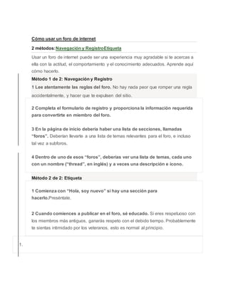 Cómo usar un foro de internet
2 métodos:Navegación y RegistroEtiqueta
Usar un foro de internet puede ser una experiencia muy agradable si te acercas a
ella con la actitud, el comportamiento y el conocimiento adecuados. Aprende aquí
cómo hacerlo.
Método 1 de 2: Navegación y Registro
1 Lee atentamente las reglas del foro. No hay nada peor que romper una regla
accidentalmente, y hacer que te expulsen del sitio.
2 Completa el formulario de registro y proporciona la información requerida
para convertirte en miembro del foro.
3 En la página de inicio debería haber una lista de secciones, llamadas
“foros”. Deberían llevarte a una lista de temas relevantes para el foro, e incluso
tal vez a subforos.
4 Dentro de uno de esos “foros”, deberías ver una lista de temas, cada uno
con un nombre (“thread”, en inglés) y a veces una descripción e ícono.
Método 2 de 2: Etiqueta
1 Comienza con “Hola, soy nuevo” si hay una sección para
hacerlo.Preséntate.
2 Cuando comiences a publicar en el foro, sé educado. Si eres respetuoso con
los miembros más antiguos, ganarás respeto con el debido tiempo. Probablemente
te sientas intimidado por los veteranos, esto es normal al principio.
1.
 