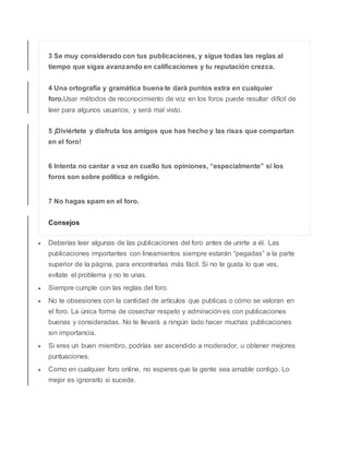 3 Se muy considerado con tus publicaciones, y sigue todas las reglas al
tiempo que sigas avanzando en calificaciones y tu reputación crezca.
4 Una ortografía y gramática buena te dará puntos extra en cualquier
foro.Usar métodos de reconocimiento de voz en los foros puede resultar difícil de
leer para algunos usuarios, y será mal visto.
5 ¡Diviértete y disfruta los amigos que has hecho y las risas que compartan
en el foro!
6 Intenta no cantar a voz en cuello tus opiniones, “especialmente” si los
foros son sobre política o religión.
7 No hagas spam en el foro.
Consejos
 Deberías leer algunas de las publicaciones del foro antes de unirte a él. Las
publicaciones importantes con lineamientos siempre estarán “pegadas” a la parte
superior de la página, para encontrarlas más fácil. Si no te gusta lo que ves,
evítate el problema y no te unas.
 Siempre cumple con las reglas del foro.
 No te obsesiones con la cantidad de artículos que publicas o cómo se valoran en
el foro. La única forma de cosechar respeto y admiración es con publicaciones
buenas y consideradas. No te llevará a ningún lado hacer muchas publicaciones
sin importancia.
 Si eres un buen miembro, podrías ser ascendido a moderador, u obtener mejores
puntuaciones.
 Como en cualquier foro online, no esperes que la gente sea amable contigo. Lo
mejor es ignorarlo si sucede.
 