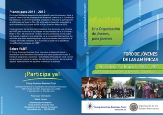 Planes para 2011 - 2012
                              Continuar facilitando espacios de participación para los jóvenes y llevar a
                              cabo el Tercer Foro de Jóvenes de las Américas, previo a la VI Cumbre de
                              las Américas, en 2012 en Colombia. Colaborar e impulsar la participación
                              en el Proceso de Road to Rio +20, enfocado al desarrollo sustentable y
                              que finalizará en la Cumbre de Rio + 20 en Brasil en Mayo de 2012.

                              Implementación de las Eco-Comunidades y Eco-Acciones, una iniciativa
                              de YABT para involucrar a los jovenes en los procesos de la VI Cumbre y
                              Road to Rio + 20 a través de un foro, virtual y presencial, en los cuales
                              los jóvenes muestren a sus gobiernos y a la comunidad internacional, las
                              acciones que están desarrollando en sus comunidades para contribuir al
                              cuidado del medio ambiente. Eco Acciones es parte de la plataforma
                              virtual Eco Comunidades de YABT.


                              Sobre YABT
                              El Young Americas Business Trust promueve el desarrollo social y
                              económico en el Hemisferio Occidental y en otras partes del mundo a
                              través de programas, proyectos y actividades enfocadas en crear y aunar
                              esfuerzos para mejorar la calidad de vida de la juventud y de los jóvenes
                              adultos, especialmente de aquellos viviendo en la pobreza.
Diseño: Gerardo Robinson M.
 