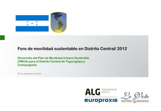 Foro de movilidad sustentable en Distrito Central/ 2012
Desarrollo del Plan de Movilidad Urbana Sostenible
(PMUS) para el Distrito Central de Tegucigalpa y
Comayagüela
26 de septiembre de 2012
 