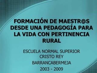 FORMACIÓN DE MAESTR@S DESDE UNA PEDAGOGÍA PARA LA VIDA CON PERTINENCIA RURAL ESCUELA NORMAL SUPERIOR CRISTO REY BARRANCABERMEJA 2003 - 2009 