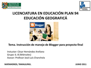 LICENCIATURA EN EDUCACIÓN PLAN 94EDUCACIÓN GEOGRAFICÁ  Tema. Instrucción de manejo de Blogger para proyecto final  Instuctor: César Hernández Arellano  Grupo: 6.-B (Miércoles) Asesor: Profesor José Luís Chanchola MATAMOROS, TAMAULIPAS.                                                                                     JUNIO 2011 