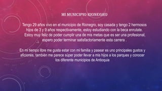 MI Municipio Rionegro
Tengo 29 años vivo en el municipio de Rionegro, soy casada y tengo 2 hermosos
hijos de 3 y 9 años respectivamente, estoy estudiando con la beca enrutate.
Estoy muy feliz de poder cumplir una de mis metas que es ser una profesional,
espero poder terminar satisfactoriamente esta carrera .
En mi tiempo libre me gusta estar con mi familia y pasear es uno principales gustos y
aficiones, también me parece súper poder llevar a mis hijos a los parques y conocer
los diferente municipios de Antioquia
 