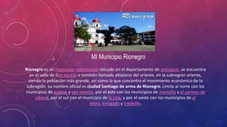 MI Municipio Rionegro
Rionegro es un municipio colombiano ubicado en el departamento de antioquia. se encuentra
en el valle de San nicolás o también llamado altiplano del oriente, en la subregión oriente,
siendo la población más grande, así como la que concentra el movimiento económico de la
subregión. su nombre oficial es ciudad Santiago de arma de Rionegro.Limita al norte con los
municipios de guarne y san vicente, por el este con los municipios de marinilla y el carmen de
viboral, por el sur con el municipio de la ceja, y por el oeste con los municipios de el
retiro, envigado y medellín.
 