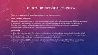 CUENTA CON DIVERSIDAD TURISTICA
Es rica en lugares turísticos tiene diferentes lugares que visitar como son:
museo casa de la convención:
A 2 cuadras del parque principal, su importancia radica en que allí se firmo la constitución de 1863 caracterizada por
su radicalismo y tesis federales. se encuentran gran cantidad de obras de arte relacionadas con la historia de
Colombia, como cuadros de la antigua galería del concejo municipal, el archivo histórico, retratos de los
convencionistas, mobiliarios, armas y documentos de otras épocas.
puente mejía:
se ubica entre la avenida galán y los colegios, hecho en piedra y madera rústica. fue construido alrededor del año
1800. atraviesa el río negro. fue el antiguo medio de comunicación de los habitantes del valle de llanogrande y valle
de san Nicolás. está rodeado por amplias zonas verdes y buena arborización.
con la ola invernal del 2010 fue demasiado deteriorado por tal razón el municipio debió retirarlo para evitar su
pérdida y luego hacer una completa restauración, de la cual no se ha hecho su valoración arquitectónica.
 