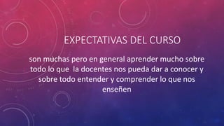 son muchas pero en general aprender mucho sobre
todo lo que la docentes nos pueda dar a conocer y
sobre todo entender y comprender lo que nos
enseñen
EXPECTATIVAS DEL CURSO
 